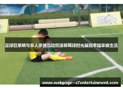 足球巨星晒与家人亲情互动照温馨踢球时光展现幸福家庭生活