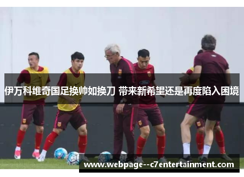 伊万科维奇国足换帅如换刀 带来新希望还是再度陷入困境 伊万科维奇国足换帅如换刀 带来新希望还是再度陷入困境