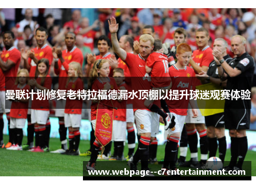 曼联计划修复老特拉福德漏水顶棚以提升球迷观赛体验 曼联计划修复老特拉福德漏水顶棚以提升球迷观赛体验