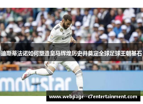 迪斯蒂法诺如何塑造皇马辉煌历史并奠定全球足球王朝基石 迪斯蒂法诺如何塑造皇马辉煌历史并奠定全球足球王朝基石